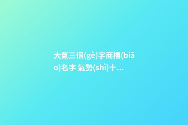 大氣三個(gè)字商標(biāo)名字 氣勢(shì)十足的名稱(chēng)大全,起名之家